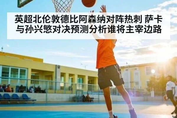 英超北伦敦德比阿森纳对阵热刺 萨卡与孙兴慜对决预测分析谁将主宰边路